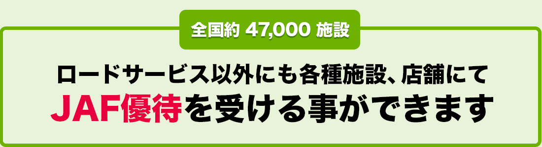 全国約 47,000 施設 ロードサービス以外にも各種施設、店舗にてJAF優待を受ける事ができます